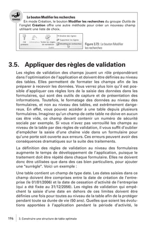 Le bouton Modifier les recherches
En mode Création, le bouton Modiﬁer les recherches du groupe Outils de
l’onglet Création offre une autre méthode pour créer un nouveau champ
utilisant une liste de choix.

Figure 3.73 : Le bouton Modiﬁer
les recherches

3.5. Appliquer des règles de validation
Les règles de validation des champs jouent un rôle prépondérant
dans l’optimisation de l’application et doivent être déﬁnies au niveau
des tables. Elles permettent de formater les champs aﬁn de les
préparer à recevoir les données. Vous verrez plus loin qu’il est possible d’appliquer ces règles lors de la saisie des données dans les
formulaires, qui sont des outils de capture et de présentation des
informations. Toutefois, le formatage des données au niveau des
formulaires, et non au niveau des tables, est extrêmement dangereux. En effet, vous pouvez accéder à une table depuis plusieurs
formulaires. Imaginez qu’un champ de cette table ne doive en aucun
cas être vide, ce champ devant contenir un numéro de sécurité
sociale par exemple. Si vous n’avez pas verrouillé les champs au
niveau de la table par des règles de validation, il vous suffit d’oublier
d’empêcher la saisie d’une chaîne vide dans un formulaire pour
qu’une porte soit ouverte aux erreurs. Ces erreurs peuvent avoir des
conséquences dramatiques sur la suite des traitements.
La déﬁnition des règles de validation au niveau des formulaires
augmente le temps de développement de l’application, puisque le
traitement doit être répété dans chaque formulaire. Elles ne doivent
donc être utilisées que dans des cas bien particuliers, pour ajouter
une "surrègle". Voici un exemple :
Une table contient un champ de type date. Les dates saisies dans ce
champ doivent être comprises entre la date de création de l’entreprise (le 01/01/2006) et la date de cessation d’activité de l’entreprise
(qui a été ﬁxée au 31/12/2056). Les règles de validation qui empêchent la saisie d’une date en dehors de ces limites doivent être
déﬁnies une fois pour toutes au niveau de la table aﬁn de la protéger
pendant toute sa durée de vie (50 ans). Quelles que soient les évolutions apportées à l’application pendant la période d’activité, le

196

3. Construire une structure de table optimale

 