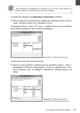 des éléments en respectant la syntaxe (ce qui vous évite d’avoir à
acquérir celle-ci ou de faire des erreurs de syntaxe).

La boîte de dialogue du Générateur d’expression s’affiche.
4 Dans ce dernier, choisissez les catégories Opérateurs puis Comparaison. Double-cliquez sur l’opérateur Entre.
L’expression Entre « Expr » ET « Expr » s’affiche dans la zone d’édition
de la partie supérieure de la boîte de dialogue.

Figure 3.75 : Le Générateur d’expression

L’expression doit être personnalisée.
5 Dans la zone d’édition, sélectionnez la première chaîne « Expr »,
développez l’élément d’expression Fonctions, sélectionnez Fonctions intégrées puis la catégorie Date/Heure. Double-cliquez sur
CDate.

Figure 3.76 : L’utilisation des fonctions
intégrées, dans le Générateur d’expression

3.5. Appliquer des règles de validation

199

 