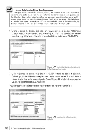Le rôle de la fonction CDate dans l’expression
Lorsque vous saisissez "01/01/1900", la valeur n’est pas reconnue
comme une date mais comme une chaîne de caractères (conséquence de
l’utilisation des guillemets). La valeur ne pourrait pas être saisie sans guillemets, sous peine de voir Access effectuer l’opération suivante : 01 divisé par
01 divisé par 1900. La fonction CDate (Character to Date) a pour mission de
transformer la chaîne de caractères en une valeur au format Date.

6 Dans la zone d’édition, cliquez sur « expression » puis sur l’élément
d’expression Constantes. Double-cliquez sur ""-ChaîneVide. Entre
les deux guillemets, dans la zone d’édition, saisissez 01/01/1900.

Figure 3.77 : L’utilisation des constantes, dans
le Générateur d’expression

7 Sélectionnez la deuxième chaîne « Expr » dans la zone d’édition.
Développez l’élément d’expression Fonctions, sélectionnez Fonctions intégrées puis la catégorie Date/Heure. Double-cliquez sur la
valeur d’expression Maintenant.
Vous obtenez l’expression illustrée dans la ﬁgure suivante :

Figure 3.78 : L’expression est maintenant
rédigée

200

3. Construire une structure de table optimale

 