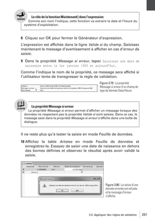 Le rôle de la fonction Maintenant() dans l’expression
Comme son nom l’indique, cette fonction va extraire la date et l’heure du
système d’exploitation.

8 Cliquez sur OK pour fermer le Générateur d’expression.
L’expression est affichée dans la ligne Valide si du champ. Saisissez
maintenant le message d’avertissement à afficher en cas d’erreur de
saisie.
9 Dans la propriété Message si erreur, tapez Saisissez une date de
naissance entre le 1er janvier 1900 et aujourd’hui.
Comme l’indique le nom de la propriété, ce message sera affiché si
l’utilisateur tente de transgresser la règle de validation.
Figure 3.79 : La propriété
Message si erreur d’un champ de
type de donnée Date/Heure

La propriété Message si erreur
La propriété Message si erreur permet d’afficher un message lorsque des
données ne respectant pas la propriété Valide si sont saisies. Dans ce cas, le
message saisi dans la propriété Message si erreur s’affiche dans une boîte de
dialogue.

Il ne reste plus qu’à tester la saisie en mode Feuille de données.
10 Affichez la table Artistes en mode Feuille de données et
enregistrez-la. Essayez de saisir une date de naissance en dehors
des bornes déﬁnies et observez le résultat après avoir validé la
saisie.

Figure 3.80 : La saisie d’une
donnée erronée est refusée
et le message d’erreur
s’affiche

3.5. Appliquer des règles de validation

201

 