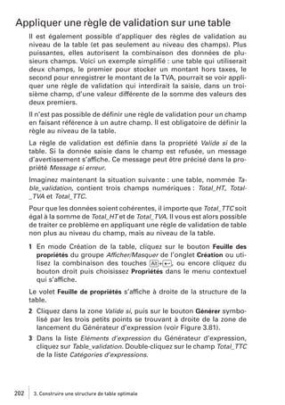 Appliquer une règle de validation sur une table
Il est également possible d’appliquer des règles de validation au
niveau de la table (et pas seulement au niveau des champs). Plus
puissantes, elles autorisent la combinaison des données de plusieurs champs. Voici un exemple simpliﬁé : une table qui utiliserait
deux champs, le premier pour stocker un montant hors taxes, le
second pour enregistrer le montant de la TVA, pourrait se voir appliquer une règle de validation qui interdirait la saisie, dans un troisième champ, d’une valeur différente de la somme des valeurs des
deux premiers.
Il n’est pas possible de déﬁnir une règle de validation pour un champ
en faisant référence à un autre champ. Il est obligatoire de déﬁnir la
règle au niveau de la table.
La règle de validation est déﬁnie dans la propriété Valide si de la
table. Si la donnée saisie dans le champ est refusée, un message
d’avertissement s’affiche. Ce message peut être précisé dans la propriété Message si erreur.
Imaginez maintenant la situation suivante : une table, nommée Table_validation, contient trois champs numériques : Total_HT, Total_TVA et Total_TTC.
Pour que les données soient cohérentes, il importe que Total_TTC soit
égal à la somme de Total_HT et de Total_TVA. Il vous est alors possible
de traiter ce problème en appliquant une règle de validation de table
non plus au niveau du champ, mais au niveau de la table.
1 En mode Création de la table, cliquez sur le bouton Feuille des
propriétés du groupe Afficher/Masquer de l’onglet Création ou utilisez la combinaison des touches [Alt]+[Ä], ou encore cliquez du
bouton droit puis choisissez Propriétés dans le menu contextuel
qui s’affiche.
Le volet Feuille de propriétés s’affiche à droite de la structure de la
table.
2 Cliquez dans la zone Valide si, puis sur le bouton Générer symbolisé par les trois petits points se trouvant à droite de la zone de
lancement du Générateur d’expression (voir Figure 3.81).
3 Dans la liste Eléments d’expression du Générateur d’expression,
cliquez sur Table_validation. Double-cliquez sur le champ Total_TTC
de la liste Catégories d’expressions.

202

3. Construire une structure de table optimale

 