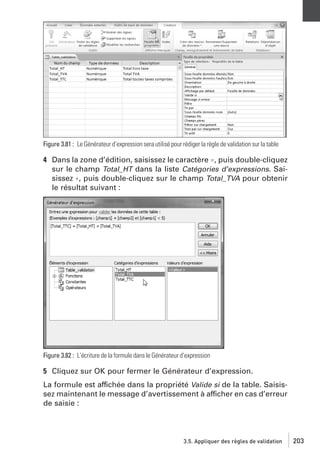 Figure 3.81 : Le Générateur d’expression sera utilisé pour rédiger la règle de validation sur la table

4 Dans la zone d’édition, saisissez le caractère =, puis double-cliquez
sur le champ Total_HT dans la liste Catégories d’expressions. Saisissez +, puis double-cliquez sur le champ Total_TVA pour obtenir
le résultat suivant :

Figure 3.82 : L’écriture de la formule dans le Générateur d’expression

5 Cliquez sur OK pour fermer le Générateur d’expression.
La formule est affichée dans la propriété Valide si de la table. Saisissez maintenant le message d’avertissement à afficher en cas d’erreur
de saisie :

3.5. Appliquer des règles de validation

203

 