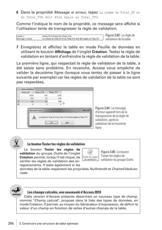6 Dans la propriété Message si erreur, tapez La somme du Total_HT et
du Total_TVA doit être égale au Total_TTC.
Comme l’indique le nom de la propriété, ce message sera affiché si
l’utilisateur tente de transgresser la règle de validation.
Figure 3.83 : La règle de
validation de la table

7 Enregistrez et affichez la table en mode Feuille de données en
utilisant le bouton Affichage de l’onglet Création. Testez la règle de
validation en tentant d’enfreindre la règle de validation de la table.
La première ligne, qui respectait la règle de validation de la table, a
été saisie sans problème. En revanche, Access vous empêche de
valider la deuxième ligne (lorsque vous tentez de passer à la ligne
suivante par exemple) car les règles de validation de la table ne sont
pas respectées.

Figure 3.84 : Le message
d’erreur apparaît lors de la
transgression de la règle de
validation, après la
validation de la troisième
ligne

Le bouton Tester les règles de validation
Le bouton Tester les règles de
Figure 3.85 : Le bouton
validation du groupe Outils de l’onglet
Tester les règles de
Création permet, lorsqu’il est cliqué, de
validation du groupe Outils
vériﬁer les règles de validation des enregistrements. Il teste également si les
données de la table respectent les propriétés NullInterdit et ChaîneVideAutorisée.

Les champs calculés, une nouveauté d’Access 2010
Cette version d’Access présente désormais un nouveau type de champ,
nommé "Champ calculé", proposé dans la liste des types de données, en
mode Création. Il permet, au moyen du Générateur d’expression, de déﬁnir la
valeur d’un champ en fonction de celles d’autres champs de la table.

204

3. Construire une structure de table optimale

 
