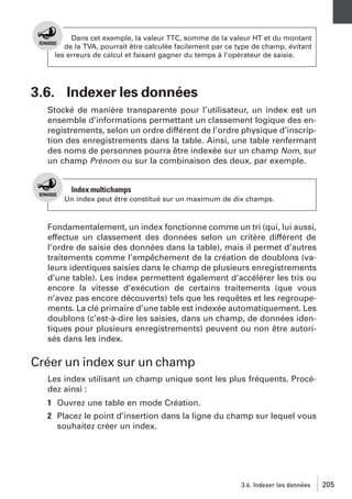 Dans cet exemple, la valeur TTC, somme de la valeur HT et du montant
de la TVA, pourrait être calculée facilement par ce type de champ, évitant
les erreurs de calcul et faisant gagner du temps à l’opérateur de saisie.

3.6. Indexer les données
Stocké de manière transparente pour l’utilisateur, un index est un
ensemble d’informations permettant un classement logique des enregistrements, selon un ordre différent de l’ordre physique d’inscription des enregistrements dans la table. Ainsi, une table renfermant
des noms de personnes pourra être indexée sur un champ Nom, sur
un champ Prénom ou sur la combinaison des deux, par exemple.

Index multichamps
Un index peut être constitué sur un maximum de dix champs.

Fondamentalement, un index fonctionne comme un tri (qui, lui aussi,
effectue un classement des données selon un critère différent de
l’ordre de saisie des données dans la table), mais il permet d’autres
traitements comme l’empêchement de la création de doublons (valeurs identiques saisies dans le champ de plusieurs enregistrements
d’une table). Les index permettent également d’accélérer les tris ou
encore la vitesse d’exécution de certains traitements (que vous
n’avez pas encore découverts) tels que les requêtes et les regroupements. La clé primaire d’une table est indexée automatiquement. Les
doublons (c’est-à-dire les saisies, dans un champ, de données identiques pour plusieurs enregistrements) peuvent ou non être autorisés dans les index.

Créer un index sur un champ
Les index utilisant un champ unique sont les plus fréquents. Procédez ainsi :
1 Ouvrez une table en mode Création.
2 Placez le point d’insertion dans la ligne du champ sur lequel vous
souhaitez créer un index.

3.6. Indexer les données

205

 