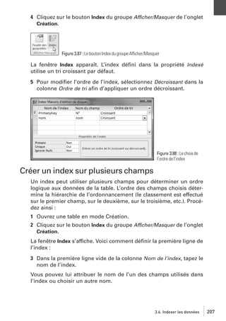 4 Cliquez sur le bouton Index du groupe Afficher/Masquer de l’onglet
Création.

Figure 3.87 : Le bouton Index du groupe Afficher/Masquer

La fenêtre Index apparaît. L’index déﬁni dans la propriété Indexé
utilise un tri croissant par défaut.
5 Pour modiﬁer l’ordre de l’index, sélectionnez Décroissant dans la
colonne Ordre de tri aﬁn d’appliquer un ordre décroissant.

Figure 3.88 : Le choix de
l’ordre de l’index

Créer un index sur plusieurs champs
Un index peut utiliser plusieurs champs pour déterminer un ordre
logique aux données de la table. L’ordre des champs choisis détermine la hiérarchie de l’ordonnancement (le classement est effectué
sur le premier champ, sur le deuxième, sur le troisième, etc.). Procédez ainsi :
1 Ouvrez une table en mode Création.
2 Cliquez sur le bouton Index du groupe Afficher/Masquer de l’onglet
Création.
La fenêtre Index s’affiche. Voici comment déﬁnir la première ligne de
l’index :
3 Dans la première ligne vide de la colonne Nom de l’index, tapez le
nom de l’index.
Vous pouvez lui attribuer le nom de l’un des champs utilisés dans
l’index ou choisir un autre nom.

3.6. Indexer les données

207

 