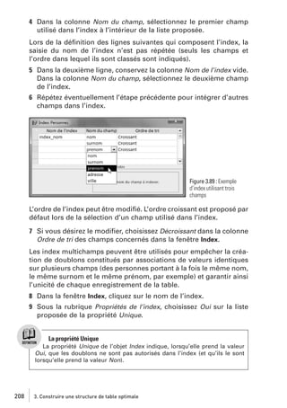 4 Dans la colonne Nom du champ, sélectionnez le premier champ
utilisé dans l’index à l’intérieur de la liste proposée.
Lors de la déﬁnition des lignes suivantes qui composent l’index, la
saisie du nom de l’index n’est pas répétée (seuls les champs et
l’ordre dans lequel ils sont classés sont indiqués).
5 Dans la deuxième ligne, conservez la colonne Nom de l’index vide.
Dans la colonne Nom du champ, sélectionnez le deuxième champ
de l’index.
6 Répétez éventuellement l’étape précédente pour intégrer d’autres
champs dans l’index.

Figure 3.89 : Exemple
d’index utilisant trois
champs

L’ordre de l’index peut être modiﬁé. L’ordre croissant est proposé par
défaut lors de la sélection d’un champ utilisé dans l’index.
7 Si vous désirez le modiﬁer, choisissez Décroissant dans la colonne
Ordre de tri des champs concernés dans la fenêtre Index.
Les index multichamps peuvent être utilisés pour empêcher la création de doublons constitués par associations de valeurs identiques
sur plusieurs champs (des personnes portant à la fois le même nom,
le même surnom et le même prénom, par exemple) et garantir ainsi
l’unicité de chaque enregistrement de la table.
8 Dans la fenêtre Index, cliquez sur le nom de l’index.
9 Sous la rubrique Propriétés de l’index, choisissez Oui sur la liste
proposée de la propriété Unique.

La propriété Unique
La propriété Unique de l’objet Index indique, lorsqu’elle prend la valeur
Oui, que les doublons ne sont pas autorisés dans l’index (et qu’ils le sont
lorsqu’elle prend la valeur Non).

208

3. Construire une structure de table optimale

 