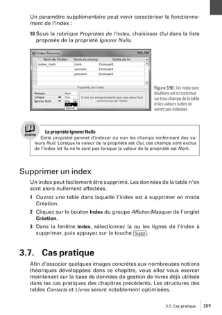 Un paramètre supplémentaire peut venir caractériser le fonctionnement de l’index :
10 Sous la rubrique Propriétés de l’index, choisissez Oui dans la liste
proposée de la propriété Ignorer Nulls.

Figure 3.90 : Un index sans
doublons est ici constitué
sur trois champs de la table
et les valeurs nulles ne
seront pas indexées

La propriété Ignorer Nulls
Cette propriété permet d’indexer ou non les champs renfermant des valeurs Null. Lorsque la valeur de la propriété est Oui, ces champs sont exclus
de l’index (et ils ne le sont pas lorsque la valeur de la propriété est Non).

Supprimer un index
Un index peut facilement être supprimé. Les données de la table n’en
sont alors nullement affectées.
1 Ouvrez une table dans laquelle l’index est à supprimer en mode
Création.
2 Cliquez sur le bouton Index du groupe Afficher/Masquer de l’onglet
Création.
3 Dans la fenêtre Index, sélectionnez la ou les lignes de l’index à
supprimer, puis appuyez sur la touche [Suppr].

3.7. Cas pratique
Aﬁn d’associer quelques images concrètes aux nombreuses notions
théoriques développées dans ce chapitre, vous allez vous exercer
maintenant sur la base de données de gestion de livres déjà utilisée
dans les cas pratiques des chapitres précédents. Les structures des
tables Contacts et Livres seront notablement optimisées.
3.7. Cas pratique

209

 