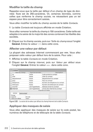 Modiﬁer la taille du champ
Rappelez-vous que la taille par défaut d’un champ de type de données Texte est de 255 caractères. Or, certaines données, comme
celles que renferme le champ societe, ne nécessitent pas un tel
espace pour être correctement saisies.
Vous allez modiﬁer la taille du champ societe de la table Contacts.
1 La table Contacts est toujours affichée en mode Création.
Vous allez ramener la taille du champ à 150 caractères. Cette taille est
adaptée à la saisie de la majorité des zones contenant les libellés des
sociétés.
2 Cliquez sur le champ societe, puis sur Taille du champ sous l’onglet
Général. Entrez la valeur 150 dans cette zone.

Affecter une valeur par défaut
La plupart des adresses Internet commencent par www. Vous allez
proposer cette valeur par défaut lors de la saisie. Pour cela :
1 Affichez la table Contacts en mode Création.
2 Cliquez sur le champ internet, puis sur Valeur par défaut sous
l’onglet Général. Entrez la valeur www. dans cette zone.

Figure 3.93 : La saisie de la valeur par défaut du champ Internet de la table Contacts

Appliquer des masques de saisie
Vous allez appliquer des masques de saisie sur le code postal, les
numéros de téléphone et de télécopie de la table Contacts.

212

3. Construire une structure de table optimale

 