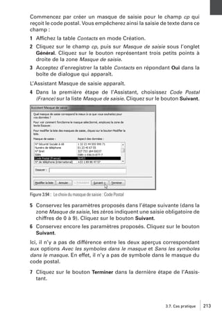 Commencez par créer un masque de saisie pour le champ cp qui
reçoit le code postal. Vous empêcherez ainsi la saisie de texte dans ce
champ :
1 Affichez la table Contacts en mode Création.
2 Cliquez sur le champ cp, puis sur Masque de saisie sous l’onglet
Général. Cliquez sur le bouton représentant trois petits points à
droite de la zone Masque de saisie.
3 Acceptez d’enregistrer la table Contacts en répondant Oui dans la
boîte de dialogue qui apparaît.
L’Assistant Masque de saisie apparaît.
4 Dans la première étape de l’Assistant, choisissez Code Postal
(France) sur la liste Masque de saisie. Cliquez sur le bouton Suivant.

Figure 3.94 : Le choix du masque de saisie : Code Postal

5 Conservez les paramètres proposés dans l’étape suivante (dans la
zone Masque de saisie, les zéros indiquent une saisie obligatoire de
chiffres de 0 à 9). Cliquez sur le bouton Suivant.
6 Conservez encore les paramètres proposés. Cliquez sur le bouton
Suivant.
Ici, il n’y a pas de différence entre les deux aperçus correspondant
aux options Avec les symboles dans le masque et Sans les symboles
dans le masque. En effet, il n’y a pas de symbole dans le masque du
code postal.
7 Cliquez sur le bouton Terminer dans la dernière étape de l’Assistant.

3.7. Cas pratique

213

 