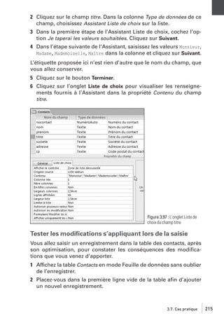 2 Cliquez sur le champ titre. Dans la colonne Type de données de ce
champ, choisissez Assistant Liste de choix sur la liste.
3 Dans la première étape de l’Assistant Liste de choix, cochez l’option Je taperai les valeurs souhaitées. Cliquez sur Suivant.
4 Dans l’étape suivante de l’Assistant, saisissez les valeurs Monsieur,
Madame, Mademoiselle, Maître dans la colonne et cliquez sur Suivant.
L’étiquette proposée ici n’est rien d’autre que le nom du champ, que
vous allez conserver.
5 Cliquez sur le bouton Terminer.
6 Cliquez sur l’onglet Liste de choix pour visualiser les renseignements fournis à l’Assistant dans la propriété Contenu du champ
titre.

Figure 3.97 : L’onglet Liste de
choix du champ titre

Tester les modiﬁcations s’appliquant lors de la saisie
Vous allez saisir un enregistrement dans la table des contacts, après
son optimisation, pour constater les conséquences des modiﬁcations que vous venez d’apporter.
1 Affichez la table Contacts en mode Feuille de données sans oublier
de l’enregistrer.
2 Placez-vous dans la première ligne vide de la table aﬁn d’ajouter
un nouvel enregistrement.

3.7. Cas pratique

215

 
