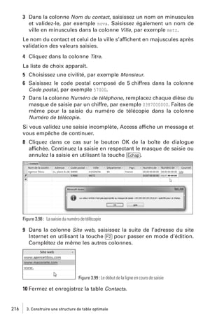 3 Dans la colonne Nom du contact, saisissez un nom en minuscules
et validez-le, par exemple nova. Saisissez également un nom de
ville en minuscules dans la colonne Ville, par exemple metz.
Le nom du contact et celui de la ville s’affichent en majuscules après
validation des valeurs saisies.
4 Cliquez dans la colonne Titre.
La liste de choix apparaît.
5 Choisissez une civilité, par exemple Monsieur.
6 Saisissez le code postal composé de 5 chiffres dans la colonne
Code postal, par exemple 57000.
7 Dans la colonne Numéro de téléphone, remplacez chaque dièse du
masque de saisie par un chiffre, par exemple 0387000000. Faites de
même pour la saisie du numéro de télécopie dans la colonne
Numéro de télécopie.
Si vous validez une saisie incomplète, Access affiche un message et
vous empêche de continuer.
8 Cliquez dans ce cas sur le bouton OK de la boîte de dialogue
affichée. Continuez la saisie en respectant le masque de saisie ou
annulez la saisie en utilisant la touche [Échap].

Figure 3.98 : La saisie du numéro de télécopie

9 Dans la colonne Site web, saisissez la suite de l’adresse du site
Internet en utilisant la touche [F2] pour passer en mode d’édition.
Complétez de même les autres colonnes.

Figure 3.99 : Le début de la ligne en cours de saisie

10 Fermez et enregistrez la table Contacts.

216

3. Construire une structure de table optimale

 