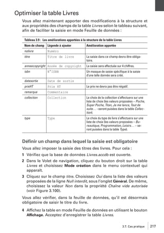 Optimiser la table Livres
Vous allez maintenant apporter des modiﬁcations à la structure et
aux propriétés des champs de la table Livres selon le tableau suivant,
aﬁn de faciliter la saisie en mode Feuille de données :
Tableau 3.9 : Les améliorations apportées à la structure de la table Livres
Nom de champ Légende à ajouter
nolivre

Numéro

titre

Titre de livre

Amélioration apportée
La saisie dans ce champ devra être obligatoire.

anneecopyright Année de copyright

La saisie sera effectuée sur 4 chiffres.

isbn

N°ISBN

Un masque de saisie spéciﬁque à la saisie
d’une telle donnée sera créé.

datesortie

Date de sortie

prixHT

Prix HT

remarque

Commentaire

collection

Collection

Le choix de la collection s’effectuera sur une
liste de choix (les valeurs proposées – Poche,
Super Poche, Titan, Je me lance, Tout de
suite… –seront puisées dans la table Collection).

type

Type

Le choix du type de livre s’effectuera sur une
liste de choix (les valeurs proposées – Bureautique, Programmation, Loisirs… – seront puisées dans la table Type).

Le prix ne devra pas être négatif.

Déﬁnir un champ dans lequel la saisie est obligatoire
Vous allez imposer la saisie des titres des livres. Pour cela :
1 Vériﬁez que la base de données Livres.accdb est ouverte.
2 Dans le Volet de navigation, cliquez du bouton droit sur la table
Livres et choisissez Mode création dans le menu contextuel qui
apparaît.
3 Cliquez sur le champ titre. Choisissez Oui dans la liste des valeurs
proposées de la ligne Null interdit, sous l’onglet Général. De même,
choisissez la valeur Non dans la propriété Chaîne vide autorisée
(voir Figure 3.100).
Vous allez vériﬁer, dans la feuille de données, qu’il est désormais
obligatoire de saisir le titre du livre.
4 Affichez la table en mode Feuille de données en utilisant le bouton
Affichage. Acceptez d’enregistrer la table Livres.
3.7. Cas pratique

217

 