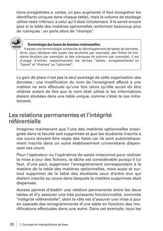 tions enregistrées a, certes, un peu augmenté (il faut enregistrer les
identiﬁants uniques dans chaque table), mais le volume de stockage
utilisé reste inférieur à celui qu’il était initialement. Il le serait encore
plus si la table des matières optionnelles renfermait beaucoup plus
de rubriques : on parle alors de "champs".

Terminologie des bases de données relationnelles
Il existe une terminologie consacrée au développement de bases de données.
Ainsi, pour désigner des sujets (les étudiants par exemple), des ﬁches (le troisième étudiant par exemple) et des rubriques (le prénom par exemple), il est
d’usage d’utiliser respectivement les termes "tables, enregistrements" ou
"lignes" et "champs" ou "colonnes".

Le gain de place n’est pas le seul avantage de cette organisation des
données : une modiﬁcation du nom de l’enseignant affecté à une
matière ne sera effectuée qu’une fois (alors qu’elle aurait dû être
réitérée autant de fois que le nom était utilisé si les informations
étaient stockées dans une table unique, comme c’était le cas initialement).

Les relations permanentes et l’intégrité
référentielle
Imaginez maintenant que l’une des matières optionnelles enseignée dans la faculté soit supprimée et que les étudiants inscrits à
ces cours doivent être rayés des listes car ils sont automatiquement inscrits dans un autre établissement universitaire dispensant ces cours.
Pour l’opérateur ou l’opératrice de saisie missionné pour réaliser
la mise à jour des ﬁchiers, la tâche est considérable puisqu’il lui
faut, d’une part, supprimer l’enregistrement correspondant à la
matière de la table des matières optionnelles, mais aussi et surtout supprimer de la table des étudiants ceux d’entre eux qui
étaient inscrits au cours dans lesquels la matière supprimée était
dispensée.
Access permet d’établir une relation permanente entre les deux
tables et d’y associer une très puissante fonctionnalité, nommée
"intégrité référentielle", dont le rôle est d’assurer une mise à jour
en cascade des enregistrements d’une table en fonction des modiﬁcations effectuées dans une autre. Dans cet exemple, tous les

20

1. Concepts et manipulations de base

 