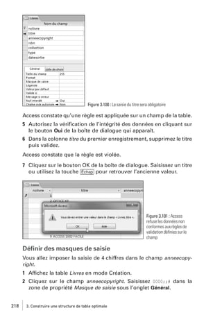 Figure 3.100 : La saisie du titre sera obligatoire

Access constate qu’une règle est appliquée sur un champ de la table.
5 Autorisez la vériﬁcation de l’intégrité des données en cliquant sur
le bouton Oui de la boîte de dialogue qui apparaît.
6 Dans la colonne titre du premier enregistrement, supprimez le titre
puis validez.
Access constate que la règle est violée.
7 Cliquez sur le bouton OK de la boîte de dialogue. Saisissez un titre
ou utilisez la touche [Échap] pour retrouver l’ancienne valeur.

Figure 3.101 : Access
refuse les données non
conformes aux règles de
validation déﬁnies sur le
champ

Déﬁnir des masques de saisie
Vous allez imposer la saisie de 4 chiffres dans le champ anneecopyright.

1 Affichez la table Livres en mode Création.
2 Cliquez sur le champ anneecopyright. Saisissez 0000;;# dans la
zone de propriété Masque de saisie sous l’onglet Général.

218

3. Construire une structure de table optimale

 