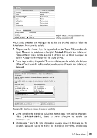Figure 3.102 : Le masque de saisie du
champ anneecopyright

Vous allez affecter un masque de saisie au champ isbn à l’aide de
l’Assistant Masque de saisie :
3 Cliquez sur le champ isbn de type de donnée Texte. Cliquez dans la
ligne Masque de saisie sous l’onglet Général. Cliquez sur le bouton
représentant trois petits points à droite de la zone Masque de
saisie. Acceptez d’enregistrer la table Livres.
4 Dans la première étape de l’Assistant Masque de saisie, choisissez
ISBN à l’intérieur de la liste Masque de saisie. Cliquez sur le bouton
Suivant.

Figure 3.103 : Le choix du masque de saisie de type ISBN

5 Dans la boîte de dialogue suivante, remplacez le masque proposé,
ISBN 0-&&&&&-&&&-0, dans la zone Masque de saisie par
0−&&&&−&&&&−&.
6 Choisissez * dans la liste Caractère espace réservé. Cliquez sur le
bouton Suivant. Dans la boîte de dialogue suivante, choisissez

3.7. Cas pratique

219

 