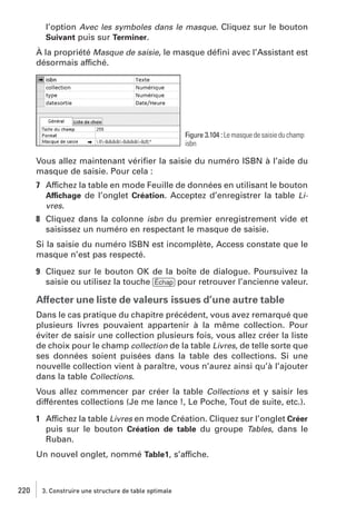 l’option Avec les symboles dans le masque. Cliquez sur le bouton
Suivant puis sur Terminer.
À la propriété Masque de saisie, le masque déﬁni avec l’Assistant est
désormais affiché.

Figure 3.104 : Le masque de saisie du champ
isbn

Vous allez maintenant vériﬁer la saisie du numéro ISBN à l’aide du
masque de saisie. Pour cela :
7 Affichez la table en mode Feuille de données en utilisant le bouton
Affichage de l’onglet Création. Acceptez d’enregistrer la table Livres.
8 Cliquez dans la colonne isbn du premier enregistrement vide et
saisissez un numéro en respectant le masque de saisie.
Si la saisie du numéro ISBN est incomplète, Access constate que le
masque n’est pas respecté.
9 Cliquez sur le bouton OK de la boîte de dialogue. Poursuivez la
saisie ou utilisez la touche [Échap] pour retrouver l’ancienne valeur.

Affecter une liste de valeurs issues d’une autre table
Dans le cas pratique du chapitre précédent, vous avez remarqué que
plusieurs livres pouvaient appartenir à la même collection. Pour
éviter de saisir une collection plusieurs fois, vous allez créer la liste
de choix pour le champ collection de la table Livres, de telle sorte que
ses données soient puisées dans la table des collections. Si une
nouvelle collection vient à paraître, vous n’aurez ainsi qu’à l’ajouter
dans la table Collections.
Vous allez commencer par créer la table Collections et y saisir les
différentes collections (Je me lance !, Le Poche, Tout de suite, etc.).
1 Affichez la table Livres en mode Création. Cliquez sur l’onglet Créer
puis sur le bouton Création de table du groupe Tables, dans le
Ruban.
Un nouvel onglet, nommé Table1, s’affiche.

220

3. Construire une structure de table optimale

 