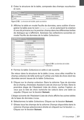 2 Créez la structure de la table, composée des champs nocollection
et nom.

Figure 3.105 : La structure de la table, après sa création

3 Affichez la table en mode Feuille de données, sans oublier d’enregistrer la table avec le nom Collections et en autorisant la création
d’une clé primaire sur le premier champ dans les différentes boîtes
de dialogue qui s’affichent. Saisissez les collections suivantes en
mode Feuille de données de la table Collections :

Figure 3.106 : Les données de la table
Collections

4 Fermez la table Collections si celle-ci est ouverte.
De retour dans la structure de la table Livres, vous allez modiﬁer le
champ collection de telle sorte qu’il utilise une liste de choix dont les
données seront issues de la table Collections.
5 Cliquez sur le champ collection. Dans la colonne Type de données
de ce champ, choisissez Assistant Liste de choix sur la liste. Dans la
première étape de l’Assistant Liste de choix, cochez l’option Je
veux que la liste de choix recherche les valeurs dans une table ou
requête. Cliquez sur le bouton Suivant.
L’étape suivante de l’Assistant Liste de choix affiche les autres tables
de la base de données Livres.
6 Sélectionnez la table Collections. Cliquez sur le bouton Suivant.
7 Glissez tous les champs de la colonne Champs disponibles dans la
colonne Champs sélectionnés à droite en cliquant sur le bouton >>.
Cliquez sur le bouton Suivant.

3.7. Cas pratique

221

 