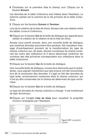 8 Choisissez sur la première liste le champ nom. Cliquez sur le
bouton Suivant.
Les données de la table Collections sont listées dans l’Assistant. La
colonne cachée est la colonne de la clé primaire de la table Collections.
9 Cliquez sur les boutons Suivant et Terminer.
Lors de la création de la liste de choix, Access crée une relation entre
les tables Livres et Collections.
10 Cliquez sur le bouton Oui de la boîte de dialogue qui apparaît pour
valider la création de la relation et de la liste de choix.
Access vous avertit ensuite, dans une nouvelle boîte de dialogue,
que certaines données pourraient être perdues. Cet inquiétant message d’avertissement provient de la transformation du type du
champ collection qui, de texte, devient numérique (le champ contenait les noms des collections et il devra désormais renfermer les
numéros des clés primaires correspondant aux collections dans la
table Collections).
11 Cliquez sur le bouton Oui de la boîte de dialogue.
Une nouvelle boîte de dialogue, encore plus alarmante que la précédente, vous signale maintenant que des erreurs ont été rencontrées
lors de la conversion des données. Il s’agit en fait des données de
type texte, anciennement contenues dans le champ collection, qui
n’ont pu être conservées car le champ est désormais de type numérique.
12 Cliquez sur le bouton Oui de la boîte de dialogue.
Le type de données du champ collection a changé : il est maintenant
de type Numérique.
13 Cliquez sur l’onglet Liste de choix pour visualiser la propriété
Contenu renseignée par l’Assistant.

Figure 3.107 : La propriété
Contenu

222

3. Construire une structure de table optimale

 