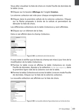 Vous allez visualiser la liste de choix en mode Feuille de données de
la table Livres.
14 Cliquez sur le bouton Affichage de l’onglet Création.
La colonne collection est vide pour chaque enregistrement.
15 Cliquez dans la première cellule de la colonne collection. Cliquez
sur la ﬂèche proposée à droite de la cellule et permettant de
dérouler la liste de choix.
Les différentes collections de la table Collections y sont affichées.
16 Cliquez sur un élément de la liste.
Celui-ci est affiché dans le champ Collection.

Figure 3.108 : Les éléments de la liste de choix

Il vous reste à vériﬁer que la liste du champ est mise à jour lors de la
modiﬁcation de la table Collections.
17 Fermez la table Livres et affichez la table Collections en mode
Feuille de données. Ajoutez-y la collection Guide des experts, dans
la première ligne vide de la colonne nom de la table.
18 Fermez la table Collections et ouvrez la table Livres en mode Feuille
de données. Cliquez sur la liste de la colonne collection.
La nouvelle collection est affichée sur la liste de choix.

Figure 3.109 : La nouvelle collection ﬁgure désormais sur la liste de choix

3.7. Cas pratique

223

 