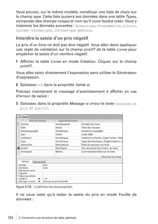 Vous pouvez, sur le même modèle, constituer une liste de choix sur
le champ type. Cette liste puisera ses données dans une table Types,
composée des champs notype et nom qu’il vous faudra créer. Vous y
insérerez les données suivantes : Bureautique, Programmation, Loisirs,
Système Informatique, Informatique générale.

Interdire la saisie d’un prix négatif
Le prix d’un livre ne doit pas être négatif. Vous allez donc appliquer
une règle de validation sur le champ prixHT de la table Livres pour
empêcher la saisie d’un nombre négatif.
1 Affichez la table Livres en mode Création. Cliquez sur le champ
prixHT.
Vous allez saisir directement l’expression sans utiliser le Générateur
d’expression.
2 Saisissez >=0 dans la propriété Valide si.
Précisez maintenant le message d’avertissement à afficher en cas
d’erreur de saisie :
3 Saisissez dans la propriété Message si erreur le texte Saisissez un
prix HT positif.

Figure 3.110 : La déﬁnition des deux propriétés

Il ne vous reste qu’à tester la saisie du prix en mode Feuille de
données :

224

3. Construire une structure de table optimale

 