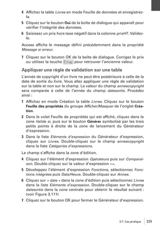 4 Affichez la table Livres en mode Feuille de données et enregistrezla.
5 Cliquez sur le bouton Oui de la boîte de dialogue qui apparaît pour
vériﬁer l’intégrité des données.
6 Saisissez un prix hors taxe négatif dans la colonne prixHT. Validezle.
Access affiche le message déﬁni précédemment dans la propriété
Message si erreur.
7 Cliquez sur le bouton OK de la boîte de dialogue. Corrigez le prix
ou utilisez la touche [Échap] pour retrouver l’ancienne valeur.

Appliquer une règle de validation sur une table
L’année de copyright d’un livre ne peut être postérieure à celle de la
date de sortie du livre. Vous allez appliquer une règle de validation
sur la table et non sur le champ. La valeur du champ anneecopyright
sera comparée à celle de l’année du champ datesortie. Procédez
ainsi :
1 Affichez en mode Création la table Livres. Cliquez sur le bouton
Feuille des propriétés du groupe Afficher/Masquer de l’onglet Création.
2 Dans le volet Feuille de propriétés qui est affiché, cliquez dans la
zone Valide si, puis sur le bouton Générer symbolisé par les trois
petits points à droite de la zone de lancement du Générateur
d’expression.
3 Dans la liste Eléments d’expression du Générateur d’expression,
cliquez sur Livres. Double-cliquez sur le champ anneecopyright
dans la liste Catégories d’expressions.
Le champ s’affiche dans la zone d’édition.
4 Cliquez sur l’élément d’expression Opérateurs puis sur Comparaison. Double-cliquez sur la valeur d’expression <=.
5 Développez l’élément d’expression Fonctions, sélectionnez Fonctions intégrées puis Date/Heure. Double-cliquez sur Annee.
6 Cliquez sur « date » dans la zone d’édition puis sélectionnez Livres
dans la liste Eléments d’expression. Double-cliquez sur le champ
datesortie dans la zone centrale pour obtenir le résultat suivant :
(voir Figure 3.111)
7 Cliquez sur le bouton OK pour fermer le Générateur d’expression.

3.7. Cas pratique

225

 