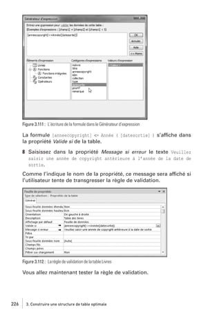 Figure 3.111 : L’écriture de la formule dans le Générateur d’expression

La formule [anneecopyright] <= Année ( [datesortie] ) s’affiche dans
la propriété Valide si de la table.
8 Saisissez dans la propriété Message si erreur le texte Veuillez
saisir une année de copyright antérieure à l’année de la date de
sortie.
Comme l’indique le nom de la propriété, ce message sera affiché si
l’utilisateur tente de transgresser la règle de validation.

Figure 3.112 : La règle de validation de la table Livres

Vous allez maintenant tester la règle de validation.

226

3. Construire une structure de table optimale

 