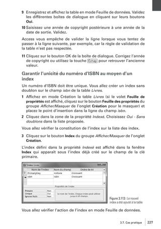 9 Enregistrez et affichez la table en mode Feuille de données. Validez
les différentes boîtes de dialogue en cliquant sur leurs boutons
Oui.
10 Saisissez une année de copyright postérieure à une année de la
date de sortie. Validez.
Access vous empêche de valider la ligne lorsque vous tentez de
passer à la ligne suivante, par exemple, car la règle de validation de
la table n’est pas respectée.
11 Cliquez sur le bouton OK de la boîte de dialogue. Corrigez l’année
de copyright ou utilisez la touche [Échap] pour retrouver l’ancienne
valeur.

Garantir l’unicité du numéro d’ISBN au moyen d’un
index
Un numéro d’ISBN doit être unique. Vous allez créer un index sans
doublon sur le champ isbn de la table Livres.
1 Affichez en mode Création la table Livres (si le volet Feuille de
propriétés est affiché, cliquez sur le bouton Feuille des propriétés du
groupe Afficher/Masquer de l’onglet Création pour le masquer) et
placez le point d’insertion dans la ligne du champ isbn.
2 Cliquez dans la zone de la propriété Indexé. Choisissez Oui - Sans
doublons dans la liste proposée.
Vous allez vériﬁer la constitution de l’index sur la liste des index.
3 Cliquez sur le bouton Index du groupe Afficher/Masquer de l’onglet
Création.
L’index déﬁni dans la propriété Indexé est affiché dans la fenêtre
Index qui apparaît sous l’index déjà créé sur le champ de la clé
primaire.

Figure 3.113 : Le nouvel
index a été ajouté à la table

Vous allez vériﬁer l’action de l’index en mode Feuille de données.
3.7. Cas pratique

227

 