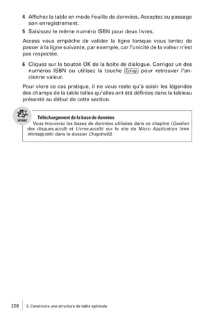 4 Affichez la table en mode Feuille de données. Acceptez au passage
son enregistrement.
5 Saisissez le même numéro ISBN pour deux livres.
Access vous empêche de valider la ligne lorsque vous tentez de
passer à la ligne suivante, par exemple, car l’unicité de la valeur n’est
pas respectée.
6 Cliquez sur le bouton OK de la boîte de dialogue. Corrigez un des
numéros ISBN ou utilisez la touche [Échap] pour retrouver l’ancienne valeur.
Pour clore ce cas pratique, il ne vous reste qu’à saisir les légendes
des champs de la table telles qu’elles ont été déﬁnies dans le tableau
présenté au début de cette section.

Téléchargement de la base de données
Vous trouverez les bases de données utilisées dans ce chapitre (Gestion
des disques.accdb et Livres.accdb) sur le site de Micro Application (www
.microapp.com) dans le dossier Chapitre03.

228

3. Construire une structure de table optimale

 