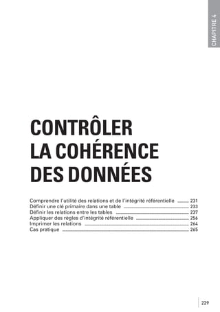 CHAPITRE 4

CONTRÔLER
LA COHÉRENCE
DES DONNÉES
Comprendre l’utilité des relations et de l’intégrité référentielle .......... 231
Déﬁnir une clé primaire dans une table .......................................................... 233
Déﬁnir les relations entre les tables ................................................................. 237
Appliquer des règles d’intégrité référentielle ............................................... 256
Imprimer les relations ............................................................................................. 264
Cas pratique ................................................................................................................. 265

229

 