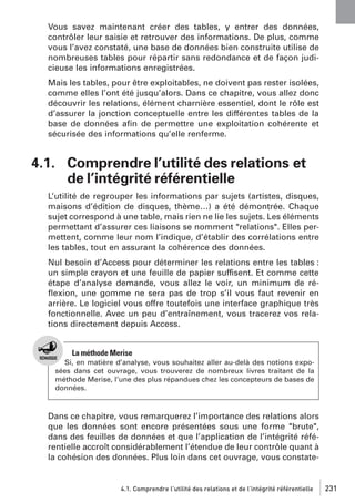 Vous savez maintenant créer des tables, y entrer des données,
contrôler leur saisie et retrouver des informations. De plus, comme
vous l’avez constaté, une base de données bien construite utilise de
nombreuses tables pour répartir sans redondance et de façon judicieuse les informations enregistrées.
Mais les tables, pour être exploitables, ne doivent pas rester isolées,
comme elles l’ont été jusqu’alors. Dans ce chapitre, vous allez donc
découvrir les relations, élément charnière essentiel, dont le rôle est
d’assurer la jonction conceptuelle entre les différentes tables de la
base de données aﬁn de permettre une exploitation cohérente et
sécurisée des informations qu’elle renferme.

4.1. Comprendre l’utilité des relations et
de l’intégrité référentielle
L’utilité de regrouper les informations par sujets (artistes, disques,
maisons d’édition de disques, thème…) a été démontrée. Chaque
sujet correspond à une table, mais rien ne lie les sujets. Les éléments
permettant d’assurer ces liaisons se nomment "relations". Elles permettent, comme leur nom l’indique, d’établir des corrélations entre
les tables, tout en assurant la cohérence des données.
Nul besoin d’Access pour déterminer les relations entre les tables :
un simple crayon et une feuille de papier suffisent. Et comme cette
étape d’analyse demande, vous allez le voir, un minimum de réﬂexion, une gomme ne sera pas de trop s’il vous faut revenir en
arrière. Le logiciel vous offre toutefois une interface graphique très
fonctionnelle. Avec un peu d’entraînement, vous tracerez vos relations directement depuis Access.

La méthode Merise
Si, en matière d’analyse, vous souhaitez aller au-delà des notions exposées dans cet ouvrage, vous trouverez de nombreux livres traitant de la
méthode Merise, l’une des plus répandues chez les concepteurs de bases de
données.

Dans ce chapitre, vous remarquerez l’importance des relations alors
que les données sont encore présentées sous une forme "brute",
dans des feuilles de données et que l’application de l’intégrité référentielle accroît considérablement l’étendue de leur contrôle quant à
la cohésion des données. Plus loin dans cet ouvrage, vous constate-

4.1. Comprendre l’utilité des relations et de l’intégrité référentielle

231

 