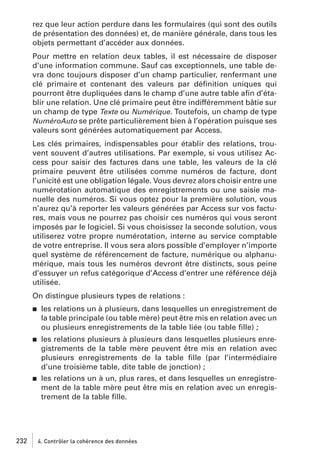 rez que leur action perdure dans les formulaires (qui sont des outils
de présentation des données) et, de manière générale, dans tous les
objets permettant d’accéder aux données.
Pour mettre en relation deux tables, il est nécessaire de disposer
d’une information commune. Sauf cas exceptionnels, une table devra donc toujours disposer d’un champ particulier, renfermant une
clé primaire et contenant des valeurs par déﬁnition uniques qui
pourront être dupliquées dans le champ d’une autre table aﬁn d’établir une relation. Une clé primaire peut être indifféremment bâtie sur
un champ de type Texte ou Numérique. Toutefois, un champ de type
NuméroAuto se prête particulièrement bien à l’opération puisque ses
valeurs sont générées automatiquement par Access.
Les clés primaires, indispensables pour établir des relations, trouvent souvent d’autres utilisations. Par exemple, si vous utilisez Access pour saisir des factures dans une table, les valeurs de la clé
primaire peuvent être utilisées comme numéros de facture, dont
l’unicité est une obligation légale. Vous devrez alors choisir entre une
numérotation automatique des enregistrements ou une saisie manuelle des numéros. Si vous optez pour la première solution, vous
n’aurez qu’à reporter les valeurs générées par Access sur vos factures, mais vous ne pourrez pas choisir ces numéros qui vous seront
imposés par le logiciel. Si vous choisissez la seconde solution, vous
utiliserez votre propre numérotation, interne au service comptable
de votre entreprise. Il vous sera alors possible d’employer n’importe
quel système de référencement de facture, numérique ou alphanumérique, mais tous les numéros devront être distincts, sous peine
d’essuyer un refus catégorique d’Access d’entrer une référence déjà
utilisée.
On distingue plusieurs types de relations :
j

les relations un à plusieurs, dans lesquelles un enregistrement de
la table principale (ou table mère) peut être mis en relation avec un
ou plusieurs enregistrements de la table liée (ou table ﬁlle) ;

j

les relations plusieurs à plusieurs dans lesquelles plusieurs enregistrements de la table mère peuvent être mis en relation avec
plusieurs enregistrements de la table ﬁlle (par l’intermédiaire
d’une troisième table, dite table de jonction) ;
les relations un à un, plus rares, et dans lesquelles un enregistrement de la table mère peut être mis en relation avec un enregistrement de la table ﬁlle.

j

232

4. Contrôler la cohérence des données

 