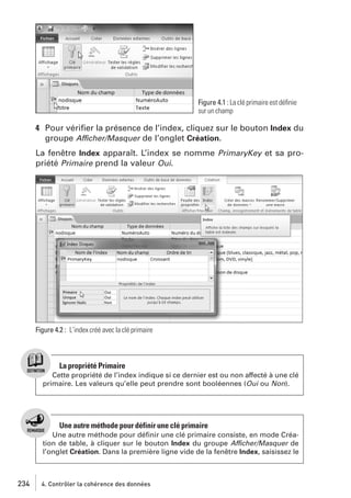 Figure 4.1 : La clé primaire est déﬁnie
sur un champ

4 Pour vériﬁer la présence de l’index, cliquez sur le bouton Index du
groupe Afficher/Masquer de l’onglet Création.
La fenêtre Index apparaît. L’index se nomme PrimaryKey et sa propriété Primaire prend la valeur Oui.

Figure 4.2 : L’index créé avec la clé primaire

La propriété Primaire
Cette propriété de l’index indique si ce dernier est ou non affecté à une clé
primaire. Les valeurs qu’elle peut prendre sont booléennes (Oui ou Non).

Une autre méthode pour définir une clé primaire
Une autre méthode pour déﬁnir une clé primaire consiste, en mode Création de table, à cliquer sur le bouton Index du groupe Afficher/Masquer de
l’onglet Création. Dans la première ligne vide de la fenêtre Index, saisissez le

234

4. Contrôler la cohérence des données

 