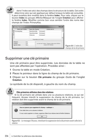 dans l’index est celui des champs dans la structure de la table. Cet ordre
détermine celui qui est appliqué par défaut lorsque la table est consultée.
Il peut toutefois être modiﬁé dans la fenêtre Index. Pour cela, cliquez sur le
bouton Index du groupe Afficher/Masquer de l’onglet Création pour afficher
la fenêtre Index. Modiﬁez comme bon vous semble l’ordre des noms des
champs de l’index PrimaryKey.

Figure 4.4 : L’ordre des
champs de la clé primaire

Supprimer une clé primaire
Une clé primaire peut être supprimée. Les données de la table ne
sont pas affectées par l’opération. Procédez ainsi :
1 Ouvrez la table en mode Création.
2 Placez le pointeur dans la ligne du champ de la clé primaire.
3 Cliquez sur le bouton Clé primaire du groupe Outils de l’onglet
Création.
Le symbole de la clé disparaît, à gauche du nom du champ.

Clés primaires utilisées dans des relations
Si la clé primaire est utilisée dans une ou plusieurs relations, ce qui est
fréquent, Access interdit la suppression du champ de la clé primaire. La
relation doit être supprimée avant le champ de la clé primaire.

Figure 4.5 : Le message d’Access, interdisant la suppression de la clé primaire avant celle de la
relation

236

4. Contrôler la cohérence des données

 