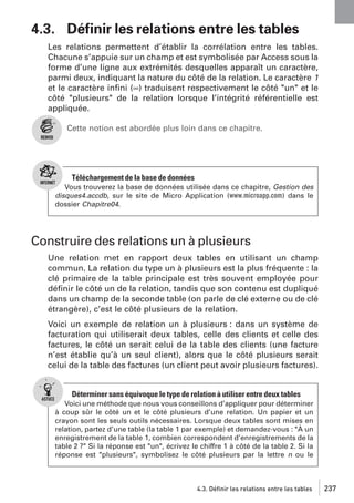 4.3. Déﬁnir les relations entre les tables
Les relations permettent d’établir la corrélation entre les tables.
Chacune s’appuie sur un champ et est symbolisée par Access sous la
forme d’une ligne aux extrémités desquelles apparaît un caractère,
parmi deux, indiquant la nature du côté de la relation. Le caractère 1
et le caractère inﬁni (∞) traduisent respectivement le côté "un" et le
côté "plusieurs" de la relation lorsque l’intégrité référentielle est
appliquée.
Cette notion est abordée plus loin dans ce chapitre.

Téléchargement de la base de données
Vous trouverez la base de données utilisée dans ce chapitre, Gestion des
disques4.accdb, sur le site de Micro Application (www.microapp.com) dans le
dossier Chapitre04.

Construire des relations un à plusieurs
Une relation met en rapport deux tables en utilisant un champ
commun. La relation du type un à plusieurs est la plus fréquente : la
clé primaire de la table principale est très souvent employée pour
déﬁnir le côté un de la relation, tandis que son contenu est dupliqué
dans un champ de la seconde table (on parle de clé externe ou de clé
étrangère), c’est le côté plusieurs de la relation.
Voici un exemple de relation un à plusieurs : dans un système de
facturation qui utiliserait deux tables, celle des clients et celle des
factures, le côté un serait celui de la table des clients (une facture
n’est établie qu’à un seul client), alors que le côté plusieurs serait
celui de la table des factures (un client peut avoir plusieurs factures).

Déterminer sans équivoque le type de relation à utiliser entre deux tables
Voici une méthode que nous vous conseillons d’appliquer pour déterminer
à coup sûr le côté un et le côté plusieurs d’une relation. Un papier et un
crayon sont les seuls outils nécessaires. Lorsque deux tables sont mises en
relation, partez d’une table (la table 1 par exemple) et demandez-vous : "À un
enregistrement de la table 1, combien correspondent d’enregistrements de la
table 2 ?" Si la réponse est "un", écrivez le chiffre 1 à côté de la table 2. Si la
réponse est "plusieurs", symbolisez le côté plusieurs par la lettre n ou le

4.3. Définir les relations entre les tables

237

 