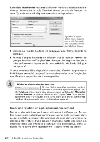 La fenêtre Modiﬁer des relations s’affiche et montre la relation entre le
champ notheme de la table Theme et theme de la table Disques. La
zone Type de relation indique une relation un à plusieurs.

Figure 4.9 : Le type de
relation (ici un à plusieurs)
entre la table Theme et la
table Disques est conﬁrmé
dans la boîte de dialogue

5 Cliquez sur l’un des boutons OK ou Annuler pour fermer la boîte de
dialogue.
6 Fermez l’onglet Relations en cliquant sur le bouton Fermer du
groupe Relations de l’onglet Créer. Acceptez l’enregistrement de la
mise en forme en cliquant sur le bouton Oui de la boîte de dialogue
qui apparaît.
Si vous avez modiﬁé la disposition des tables (aﬁn d’en augmenter la
lisibilité par exemple) ou ajouté de nouvelles tables dans l’onglet, les
modiﬁcations apportées sont sauvegardées.

Afficher les relations affectées à une table
Si vous désirez connaître toutes les relations
affectées à une table spéciﬁque depuis l’onglet Relations, cliquez sur la table concernée puis sur le bouton Afficher les
relations directes du groupe Relations de l’onglet Créer. Vous pouvez
également cliquer du bouton droit sur la table, puis choisir Afficher les
relations directes dans le menu contextuel qui apparaît.

Créer une relation un à plusieurs manuellement
Même si des relations sont automatiquement déﬁnies par Access
lors de certaines opérations, comme vous venez de le découvrir dans
ce qui précède, la plupart des relations utilisées dans une base de
données font l’objet d’une création manuelle. Cette opération est
effectuée dans une interface graphique très signiﬁcative, dans laquelle les relations sont littéralement "tracées" entre les tables.

240

4. Contrôler la cohérence des données

 