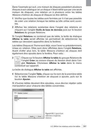 Dans l’exemple qui suit, une maison de disques possédant plusieurs
disques à son catalogue (et un disque n’étant édité que par une seule
maison de disques), une relation un à plusieurs entre les tables
Maisons d’édition de disques et Disques va être déﬁnie.
1 Vériﬁez que toutes les tables sont fermées car il n’est pas possible
de créer une relation lorsque les tables qu’elle utilise sont ouvertes.
2 Affichez les relations existantes dans l’onglet des relations en
cliquant sur l’onglet Outils de base de données puis sur le bouton
Relations du groupe Relations.
Si l’onglet Relations ne contenait pas de table, la boîte de dialogue
Afficher la table serait affichée (et permettrait de sélectionner les
tables qui devraient apparaître dans la fenêtre).
Les tables Disques et Theme sont déjà, vous l’avez vu précédemment,
mises en relation. Elles sont donc affichées dans l’onglet Relations.
Avant d’aller plus loin, la table Maisons d’édition de disques doit
également être ajoutée dans la fenêtre. Pour cela :
3

Cliquez sur le bouton Afficher la table du groupe Relations de
l’onglet Créer ou encore cliquez du bouton droit dans l’onglet Relations. Choisissez Afficher la table dans le menu
contextuel qui apparaît.

La boîte de dialogue Afficher la table est affichée.
4 Sélectionnez l’onglet Table, cliquez sur le nom de la première table
(ici la table Maisons d’édition de disques) à ajouter, puis sur le
bouton Ajouter.
Si d’autres tables devaient être ajoutées, vous devriez répéter cette
manipulation pour chacune des tables concernées.

Figure 4.10 : L’ajout d’une
table dans l’onglet des
relations

4.3. Définir les relations entre les tables

241

 
