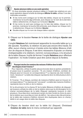 Ajouter plusieurs tables en une seule opération
Si vous souhaitez ajouter plusieurs tables à l’onglet des relations en une
seule opération depuis la boîte de dialogue Afficher la table, utilisez l’une des
méthodes suivantes :
Si les noms sont contigus sur la liste des tables, cliquez sur le premier,
maintenez la touche [Maj] enfoncée, puis cliquez sur le nom de la dernière
table à sélectionner, et cliquez sur le bouton Ajouter.
j Si les noms ne sont pas contigus sur la liste des tables, cliquez sur le
premier, maintenez la touche [Ctrl] enfoncée, puis cliquez sur chaque nom
à sélectionner. Cliquez sur le bouton Ajouter.
j Double-cliquez sur le nom de chaque table à ajouter.
j

5 Cliquez sur le bouton Fermer de la boîte de dialogue Ajouter une
table.
L’onglet Relations fait maintenant apparaître la nouvelle table qui y a
été ajoutée. Toutefois, la relation ne peut pas encore être tracée. En
effet, aucun champ commun n’existe entre les tables Maisons d’édition de disques et Disques. Il est donc nécessaire d’ajouter un champ
(indispensable à la relation), nommé nomaisondisque, à la structure
de la table Disques. Inutile de fermer l’onglet Relations pour effectuer
l’opération : le mode Création peut être activé depuis la fenêtre.

Pourquoi stocker les numéros des maisons d’édition dans la table
des disques et non l’inverse ?
Pour répondre, utilisez la petite astuce énoncée dans la section précédente
et posez-vous la question suivante : "À une maison d’édition, combien de
disques peut-on trouver en correspondance ?" La réponse est, bien évidemment, "plusieurs". La table des disques représente donc le côté plusieurs de la
relation.
À l’inverse : "À un disque, combien de maisons d’édition peut-on trouver en
correspondance ?" La réponse est "une seule". La table des maisons d’édition
représente donc le côté un de la relation.
Or la clé primaire (ici le champ N° de la table Maisons d’édition de disques)
est toujours utilisée du côté un de la relation alors que la clé étrangère (ici le
champ nomaisondisque de la table Disques) représente toujours le côté
plusieurs. Vous êtes donc maintenant certain du bien fondé du choix du sens
de la relation que vous êtes en train de déﬁnir : les valeurs des clés primaires
de la table des maisons d’édition doivent être dupliquées dans un champ
dédié à cet usage dans la table des disques.

6 Cliquez du bouton droit sur la table (ici Disques). Choisissez
Création de table dans le menu contextuel qui apparaît.

242

4. Contrôler la cohérence des données

 