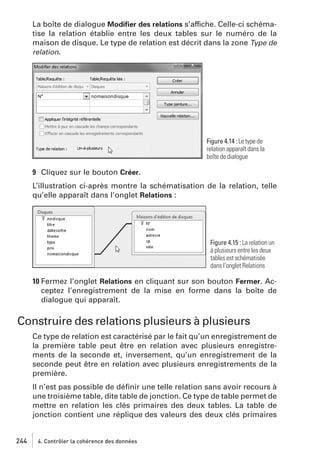La boîte de dialogue Modiﬁer des relations s’affiche. Celle-ci schématise la relation établie entre les deux tables sur le numéro de la
maison de disque. Le type de relation est décrit dans la zone Type de
relation.

Figure 4.14 : Le type de
relation apparaît dans la
boîte de dialogue

9 Cliquez sur le bouton Créer.
L’illustration ci-après montre la schématisation de la relation, telle
qu’elle apparaît dans l’onglet Relations :

Figure 4.15 : La relation un
à plusieurs entre les deux
tables est schématisée
dans l’onglet Relations

10 Fermez l’onglet Relations en cliquant sur son bouton Fermer. Acceptez l’enregistrement de la mise en forme dans la boîte de
dialogue qui apparaît.

Construire des relations plusieurs à plusieurs
Ce type de relation est caractérisé par le fait qu’un enregistrement de
la première table peut être en relation avec plusieurs enregistrements de la seconde et, inversement, qu’un enregistrement de la
seconde peut être en relation avec plusieurs enregistrements de la
première.
Il n’est pas possible de déﬁnir une telle relation sans avoir recours à
une troisième table, dite table de jonction. Ce type de table permet de
mettre en relation les clés primaires des deux tables. La table de
jonction contient une réplique des valeurs des deux clés primaires

244

4. Contrôler la cohérence des données

 