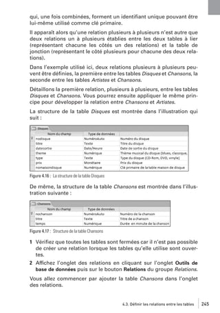 qui, une fois combinées, forment un identiﬁant unique pouvant être
lui-même utilisé comme clé primaire.
Il apparaît alors qu’une relation plusieurs à plusieurs n’est autre que
deux relations un à plusieurs établies entre les deux tables à lier
(représentant chacune les côtés un des relations) et la table de
jonction (représentant le côté plusieurs pour chacune des deux relations).
Dans l’exemple utilisé ici, deux relations plusieurs à plusieurs peuvent être déﬁnies, la première entre les tables Disques et Chansons, la
seconde entre les tables Artistes et Chansons.
Détaillons la première relation, plusieurs à plusieurs, entre les tables
Disques et Chansons. Vous pourrez ensuite appliquer le même principe pour développer la relation entre Chansons et Artistes.
La structure de la table Disques est montrée dans l’illustration qui
suit :

Figure 4.16 : La structure de la table Disques

De même, la structure de la table Chansons est montrée dans l’illustration suivante :

Figure 4.17 : Structure de la table Chansons

1 Vériﬁez que toutes les tables sont fermées car il n’est pas possible
de créer une relation lorsque les tables qu’elle utilise sont ouvertes.
2 Affichez l’onglet des relations en cliquant sur l’onglet Outils de
base de données puis sur le bouton Relations du groupe Relations.
Vous allez commencer par ajouter la table Chansons dans l’onglet
des relations.

4.3. Définir les relations entre les tables

245

 