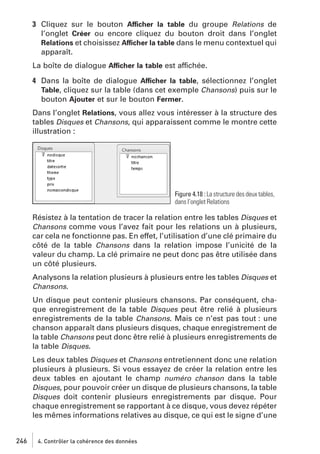 3 Cliquez sur le bouton Afficher la table du groupe Relations de
l’onglet Créer ou encore cliquez du bouton droit dans l’onglet
Relations et choisissez Afficher la table dans le menu contextuel qui
apparaît.
La boîte de dialogue Afficher la table est affichée.
4 Dans la boîte de dialogue Afficher la table, sélectionnez l’onglet
Table, cliquez sur la table (dans cet exemple Chansons) puis sur le
bouton Ajouter et sur le bouton Fermer.
Dans l’onglet Relations, vous allez vous intéresser à la structure des
tables Disques et Chansons, qui apparaissent comme le montre cette
illustration :

Figure 4.18 : La structure des deux tables,
dans l’onglet Relations

Résistez à la tentation de tracer la relation entre les tables Disques et
Chansons comme vous l’avez fait pour les relations un à plusieurs,
car cela ne fonctionne pas. En effet, l’utilisation d’une clé primaire du
côté de la table Chansons dans la relation impose l’unicité de la
valeur du champ. La clé primaire ne peut donc pas être utilisée dans
un côté plusieurs.
Analysons la relation plusieurs à plusieurs entre les tables Disques et
Chansons.
Un disque peut contenir plusieurs chansons. Par conséquent, chaque enregistrement de la table Disques peut être relié à plusieurs
enregistrements de la table Chansons. Mais ce n’est pas tout : une
chanson apparaît dans plusieurs disques, chaque enregistrement de
la table Chansons peut donc être relié à plusieurs enregistrements de
la table Disques.
Les deux tables Disques et Chansons entretiennent donc une relation
plusieurs à plusieurs. Si vous essayez de créer la relation entre les
deux tables en ajoutant le champ numéro chanson dans la table
Disques, pour pouvoir créer un disque de plusieurs chansons, la table
Disques doit contenir plusieurs enregistrements par disque. Pour
chaque enregistrement se rapportant à ce disque, vous devez répéter
les mêmes informations relatives au disque, ce qui est le signe d’une

246

4. Contrôler la cohérence des données

 