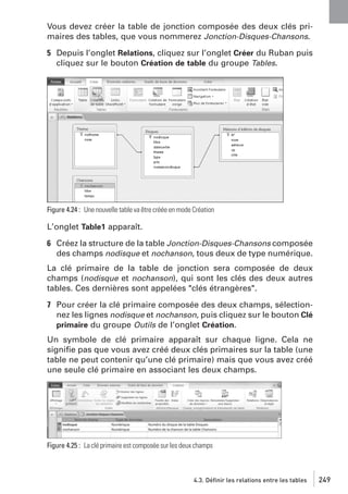 Vous devez créer la table de jonction composée des deux clés primaires des tables, que vous nommerez Jonction-Disques-Chansons.
5 Depuis l’onglet Relations, cliquez sur l’onglet Créer du Ruban puis
cliquez sur le bouton Création de table du groupe Tables.

Figure 4.24 : Une nouvelle table va être créée en mode Création

L’onglet Table1 apparaît.
6 Créez la structure de la table Jonction-Disques-Chansons composée
des champs nodisque et nochanson, tous deux de type numérique.
La clé primaire de la table de jonction sera composée de deux
champs (nodisque et nochanson), qui sont les clés des deux autres
tables. Ces dernières sont appelées "clés étrangères".
7 Pour créer la clé primaire composée des deux champs, sélectionnez les lignes nodisque et nochanson, puis cliquez sur le bouton Clé
primaire du groupe Outils de l’onglet Création.
Un symbole de clé primaire apparaît sur chaque ligne. Cela ne
signiﬁe pas que vous avez créé deux clés primaires sur la table (une
table ne peut contenir qu’une clé primaire) mais que vous avez créé
une seule clé primaire en associant les deux champs.

Figure 4.25 : La clé primaire est composée sur les deux champs

4.3. Définir les relations entre les tables

249

 
