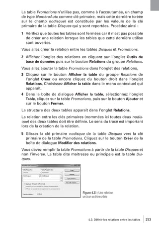La table Promotions n’utilise pas, comme à l’accoutumée, un champ
de type NuméroAuto comme clé primaire, mais cette dernière (créée
sur le champ nodisque) est constituée par les valeurs de la clé
primaire de la table Disques qui y sont reportées. Procédez ainsi :
1 Vériﬁez que toutes les tables sont fermées car il n’est pas possible
de créer une relation lorsque les tables que cette dernière utilise
sont ouvertes.
Vous allez créer la relation entre les tables Disques et Promotions.
2 Affichez l’onglet des relations en cliquant sur l’onglet Outils de
base de données puis sur le bouton Relations du groupe Relations.
Vous allez ajouter la table Promotions dans l’onglet des relations.
3 Cliquez sur le bouton Afficher la table du groupe Relations de
l’onglet Créer ou encore cliquez du bouton droit dans l’onglet
Relations. Choisissez Afficher la table dans le menu contextuel qui
apparaît.
4 Dans la boîte de dialogue Afficher la table, sélectionnez l’onglet
Table, cliquez sur la table Promotions, puis sur le bouton Ajouter et
sur le bouton Fermer.
La structure des deux tables apparaît dans l’onglet Relations.
La relation entre les clés primaires (nommées ici toutes deux nodisque) des deux tables doit être déﬁnie. Le sens du tracé est important
lors de la création de la relation.
5 Glissez la clé primaire nodisque de la table Disques vers la clé
primaire de la table Promotions. Cliquez sur le bouton Créer de la
boîte de dialogue Modiﬁer des relations.
Vous devez remplir la table Promotions à partir de la table Disques et
non l’inverse. La table dite maîtresse ou principale est la table Disques.

Figure 4.31 : Une relation
un à un va être créée

4.3. Définir les relations entre les tables

253

 