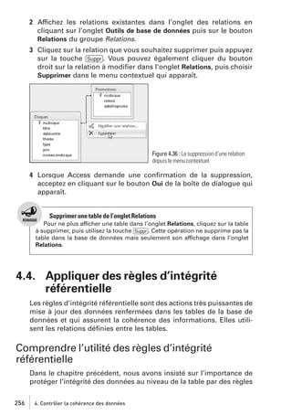 2 Affichez les relations existantes dans l’onglet des relations en
cliquant sur l’onglet Outils de base de données puis sur le bouton
Relations du groupe Relations.
3 Cliquez sur la relation que vous souhaitez supprimer puis appuyez
sur la touche [Suppr]. Vous pouvez également cliquer du bouton
droit sur la relation à modiﬁer dans l’onglet Relations, puis choisir
Supprimer dans le menu contextuel qui apparaît.

Figure 4.36 : La suppression d’une relation
depuis le menu contextuel

4 Lorsque Access demande une conﬁrmation de la suppression,
acceptez en cliquant sur le bouton Oui de la boîte de dialogue qui
apparaît.

Supprimer une table de l’onglet Relations
Pour ne plus afficher une table dans l’onglet Relations, cliquez sur la table
à supprimer, puis utilisez la touche [Suppr]. Cette opération ne supprime pas la
table dans la base de données mais seulement son affichage dans l’onglet
Relations.

4.4. Appliquer des règles d’intégrité
référentielle
Les règles d’intégrité référentielle sont des actions très puissantes de
mise à jour des données renfermées dans les tables de la base de
données et qui assurent la cohérence des informations. Elles utilisent les relations déﬁnies entre les tables.

Comprendre l’utilité des règles d’intégrité
référentielle
Dans le chapitre précédent, nous avons insisté sur l’importance de
protéger l’intégrité des données au niveau de la table par des règles
256

4. Contrôler la cohérence des données

 