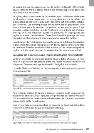 de validation sur les champs et sur la table. L’intégrité référentielle
œuvre dans le même esprit, mais à un niveau supérieur, celui des
relations entre les tables.
Imaginez, dans un système de facturation, que l’utilisateur de la base
de données puisse supprimer un enregistrement de la table des
clients alors que le numéro du client concerné est utilisé dans la table
des factures. Les conséquences d’une telle action pourraient être
dramatiques pour le service comptable qui ne saurait plus à qui
imputer le document. Le rôle de l’intégrité référentielle est d’empêcher qu’une telle situation puisse se produire, en appliquant des
règles au niveau des relations. Cette fonctionnalité protège les données des incohérences qui pourraient naître entre les tables.
L’application de l’intégrité référentielle est sans nul doute l’opération
la plus importante que vous puissiez et deviez appliquer sur une base
de données. En effet, elle interdit les actions qui ne respectent pas les
règles déﬁnies, quel que soit le moyen d’accès aux tables utilisé.

La saisie de données sans règles d’intégrité référentielle
Voici un exemple de données saisies dans la table Disques. La relation un à plusieurs est établie entre les tables Maisons d’édition de
disques et Disques sans application de l’intégrité référentielle.
La table Maisons d’édition de disques contient, supposons-le, quatre
enregistrements.

Figure 4.37 : Les enregistrements renfermés dans la table des maisons d’édition

Pour chaque disque de la table Disques, le numéro de la maison de
disque doit être saisi. Pour cela, les clés primaires de la table Maisons
d’édition de disques doivent être utilisées dans la colonne nomaisondisque de la table des Disques.
Une erreur est alors commise lors de la saisie de la clé primaire dans
la colonne nomaisondisque du deuxième disque.

Figure 4.38 : Un numéro de maison de disques inexistant est saisi dans la table des disques
4.4. Appliquer des règles d’intégrité référentielle

257

 