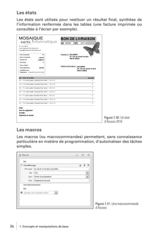 Les états
Les états sont utilisés pour restituer un résultat ﬁnal, synthèse de
l’information renfermée dans les tables (une facture imprimée ou
consultée à l’écran par exemple).

Figure 1.10 : Un état
d’Access 2010

Les macros
Les macros (ou macrocommandes) permettent, sans connaissance
particulière en matière de programmation, d’automatiser des tâches
simples.

Figure 1.11 : Une macrocommande
d’Access

24

1. Concepts et manipulations de base

 
