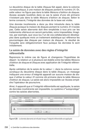 Le deuxième disque de la table Disques fait appel, dans la colonne
nomaisondisque, à une maison de disques portant le numéro 31. Or,
cette valeur ne ﬁgure pas dans la table Maisons d’édition de disques.
Access accepte toutefois dans ce cas la saisie d’une clé primaire
n’existant pas dans la table Maisons d’édition de disques. Selon le
terme consacré, l’intégrité des données de la base est violée.
Une donnée incohérente a donc pu être introduite dans la table
Disques puisque la maison de disques portant le numéro 31 n’existe
pas. Cette saisie aberrante doit être empêchée à tout prix car les
traitements ultérieurs en seront perturbés, voire impossibles. Imaginez, par exemple, que vous (ou l’un de vos collaborateurs) développiez dans quelques mois un traitement statistique qui référence les
pourcentages des disques par maison de disques : le résultat de
l’enquête sera obligatoirement faux puisque les données le sont
initialement.

La saisie de données avec des règles d’intégrité
référentielle
Reprenons le même cas de ﬁgure et changeons l’hypothèse de
départ : la relation un à plusieurs est établie entre les tables Maisons
d’édition de disques et Disques avec application de l’intégrité référentielle.
Après validation de la saisie de la valeur 31 dans la colonne nomaisondisque du deuxième disque dans la table Disques, un message
indiquant une erreur d’intégrité apparaît car aucune maison de disque n’utilise la valeur 31 comme clé primaire dans la table Maisons
d’édition de disques. La saisie est alors impossible car Access empêche l’opérateur de poursuivre.
Ainsi, il apparaît que si l’intégrité référentielle est appliquée, la saisie
de données incohérente est impossible. Le système s’"autoprotège"
contre les saisies aberrantes.

Figure 4.39 : La donnée aberrante est refusée lorsque l’intégrité référentielle est appliquée

258

4. Contrôler la cohérence des données

 