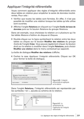 Appliquer l’intégrité référentielle
Voyez comment appliquer des règles d’intégrité référentielle entre
deux tables en relation pour empêcher la saisie de données incohérentes. Pour cela :
1 Vériﬁez que toutes les tables sont fermées. En effet, il n’est pas
possible de modiﬁer une relation lorsque les tables qu’elle utilise
sont ouvertes.
2 Affichez l’onglet Relations en cliquant sur l’onglet Outils de base de
données puis sur le bouton Relations du groupe Relations.
Dans cet exemple, vous choisissez la relation un à plusieurs qui lie
les tables Maisons d’édition de disques et Disques.
3 Double-cliquez sur la ligne symbolisant la relation entre les deux
tables ou cliquez sur le bouton Modiﬁer des relations du groupe
Outils de l’onglet Créer. Vous pouvez également cliquer du bouton
droit sur la relation à modiﬁer dans l’onglet Relations, puis choisir
Modiﬁer une relation dans le menu contextuel qui apparaît.
La boîte de dialogue Modiﬁer des relations s’affiche.
4 Cochez la case Appliquer l’intégrité référentielle. Cliquez sur OK
pour fermer la boîte de dialogue.

Figure 4.40 : L’intégrité
référentielle est appliquée
sur la relation

Dans l’onglet Relations, l’intégrité référentielle est représentée par
les symboles 1 et ∞, ajoutés au schéma de la relation.

Figure 4.41 : La
symbolisation de
l’application de l’intégrité
référentielle

4.4. Appliquer des règles d’intégrité référentielle

259

 