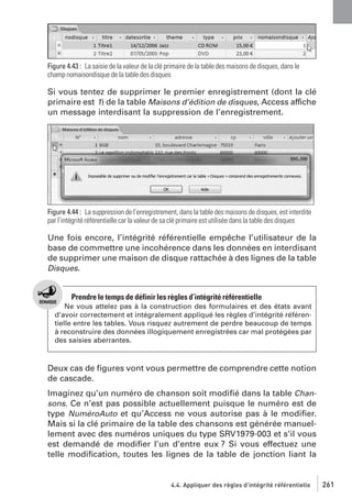 Figure 4.43 : La saisie de la valeur de la clé primaire de la table des maisons de disques, dans le
champ nomaisondisque de la table des disques

Si vous tentez de supprimer le premier enregistrement (dont la clé
primaire est 1) de la table Maisons d’édition de disques, Access affiche
un message interdisant la suppression de l’enregistrement.

Figure 4.44 : La suppression de l’enregistrement, dans la table des maisons de disques, est interdite
par l’intégrité référentielle car la valeur de sa clé primaire est utilisée dans la table des disques

Une fois encore, l’intégrité référentielle empêche l’utilisateur de la
base de commettre une incohérence dans les données en interdisant
de supprimer une maison de disque rattachée à des lignes de la table
Disques.

Prendre le temps de définir les règles d’intégrité référentielle
Ne vous attelez pas à la construction des formulaires et des états avant
d’avoir correctement et intégralement appliqué les règles d’intégrité référentielle entre les tables. Vous risquez autrement de perdre beaucoup de temps
à reconstruire des données illogiquement enregistrées car mal protégées par
des saisies aberrantes.

Deux cas de ﬁgures vont vous permettre de comprendre cette notion
de cascade.
Imaginez qu’un numéro de chanson soit modiﬁé dans la table Chansons. Ce n’est pas possible actuellement puisque le numéro est de
type NuméroAuto et qu’Access ne vous autorise pas à le modiﬁer.
Mais si la clé primaire de la table des chansons est générée manuellement avec des numéros uniques du type SRV1979-003 et s’il vous
est demandé de modiﬁer l’un d’entre eux ? Si vous effectuez une
telle modiﬁcation, toutes les lignes de la table de jonction liant la

4.4. Appliquer des règles d’intégrité référentielle

261

 