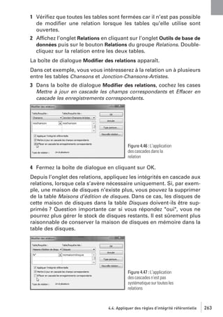 1 Vériﬁez que toutes les tables sont fermées car il n’est pas possible
de modiﬁer une relation lorsque les tables qu’elle utilise sont
ouvertes.
2 Affichez l’onglet Relations en cliquant sur l’onglet Outils de base de
données puis sur le bouton Relations du groupe Relations. Doublecliquez sur la relation entre les deux tables.
La boîte de dialogue Modiﬁer des relations apparaît.
Dans cet exemple, vous vous intéresserez à la relation un à plusieurs
entre les tables Chansons et Jonction-Chansons-Artistes.
3 Dans la boîte de dialogue Modiﬁer des relations, cochez les cases
Mettre à jour en cascade les champs correspondants et Effacer en
cascade les enregistrements correspondants.

Figure 4.46 : L’application
des cascades dans la
relation

4 Fermez la boîte de dialogue en cliquant sur OK.
Depuis l’onglet des relations, appliquez les intégrités en cascade aux
relations, lorsque cela s’avère nécessaire uniquement. Si, par exemple, une maison de disques n’existe plus, vous pouvez la supprimer
de la table Maisons d’édition de disques. Dans ce cas, les disques de
cette maison de disques dans la table Disques doivent-ils être supprimés ? Question importante car si vous répondez "oui", vous ne
pourrez plus gérer le stock de disques restants. Il est sûrement plus
raisonnable de conserver la maison de disques en mémoire dans la
table des disques.

Figure 4.47 : L’application
des cascades n’est pas
systématique sur toutes les
relations

4.4. Appliquer des règles d’intégrité référentielle

263

 