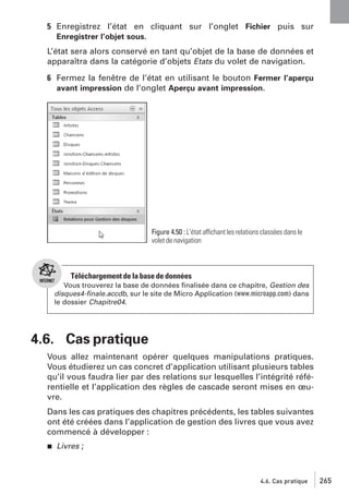 5 Enregistrez l’état en cliquant sur l’onglet Fichier puis sur
Enregistrer l’objet sous.
L’état sera alors conservé en tant qu’objet de la base de données et
apparaîtra dans la catégorie d’objets Etats du volet de navigation.
6 Fermez la fenêtre de l’état en utilisant le bouton Fermer l’aperçu
avant impression de l’onglet Aperçu avant impression.

Figure 4.50 : L’état affichant les relations classées dans le
volet de navigation

Téléchargement de la base de données
Vous trouverez la base de données ﬁnalisée dans ce chapitre, Gestion des
disques4-ﬁnale.accdb, sur le site de Micro Application (www.microapp.com) dans
le dossier Chapitre04.

4.6. Cas pratique
Vous allez maintenant opérer quelques manipulations pratiques.
Vous étudierez un cas concret d’application utilisant plusieurs tables
qu’il vous faudra lier par des relations sur lesquelles l’intégrité référentielle et l’application des règles de cascade seront mises en œuvre.
Dans les cas pratiques des chapitres précédents, les tables suivantes
ont été créées dans l’application de gestion des livres que vous avez
commencé à développer :
j

Livres ;

4.6. Cas pratique

265

 
